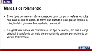 • Estes tipos de mancais são empregados para comportar esferas ou rolos
nos quais o eixo se apoia, de forma que quando o eixo gira as esferas ou
rolos, também giram confinados dentro do mancal.
• Em geral, um mancal de rolamento e um tipo de mancal, em que a carga
principal é transferida por meio de elementos de contato, por rolamento em
vez de deslizamento.
Mancais de rolamento:
 