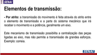 Elementos de transmissão:
- Por atrito: a transmissão do movimento é feita através do atrito entre
o elemento de transmissão e a parte do sistema mecânico que irá
receber o movimento e a potência, geralmente um eixo.
Este mecanismo de transmissão possibilita a centralização das peças
ligadas ao eixo, mas não permite a transmissão de grandes esforços.
Exemplo: correia.
 