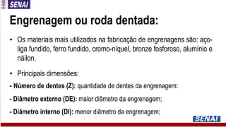 Engrenagem ou roda dentada:
• Os materiais mais utilizados na fabricação de engrenagens são: aço-
liga fundido, ferro fundido, cromo-níquel, bronze fosforoso, alumínio e
náilon.
• Principais dimensões:
- Número de dentes (Z): quantidade de dentes da engrenagem:
- Diâmetro externo (DE): maior diâmetro da engrenagem;
- Diâmetro interno (DI): menor diâmetro da engrenagem;
 