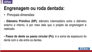 Engrenagem ou roda dentada:
• Principais dimensões:
- Diâmetro Primitivo (DP): diâmetro intermediário entre o diâmetro
externo e interno, é por meio dele quo o projeto da engrenagem é
realizado.
- Passo do dente ou passo circular (Pc): é a soma da espessura do
dente com o vão entre os dentes.
 