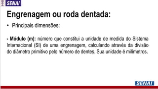 Engrenagem ou roda dentada:
• Principais dimensões:
- Módulo (m): número que constitui a unidade de medida do Sistema
Internacional (SI) de uma engrenagem, calculando através da divisão
do diâmetro primitivo pelo número de dentes. Sua unidade é milímetros.
 