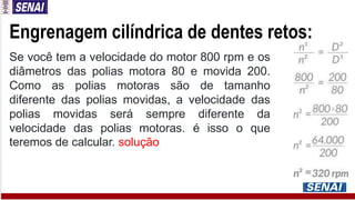 Engrenagem cilíndrica de dentes retos:
Se você tem a velocidade do motor 800 rpm e os
diâmetros das polias motora 80 e movida 200.
Como as polias motoras são de tamanho
diferente das polias movidas, a velocidade das
polias movidas será sempre diferente da
velocidade das polias motoras. é isso o que
teremos de calcular. solução
 