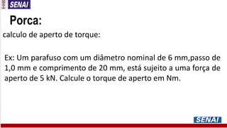 Porca:
calculo de aperto de torque:
Ex: Um parafuso com um diâmetro nominal de 6 mm,passo de
1,0 mm e comprimento de 20 mm, está sujeito a uma força de
aperto de 5 kN. Calcule o torque de aperto em Nm.
 