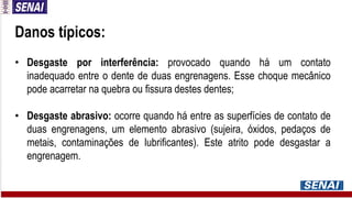Danos típicos:
• Desgaste por interferência: provocado quando há um contato
inadequado entre o dente de duas engrenagens. Esse choque mecânico
pode acarretar na quebra ou fissura destes dentes;
• Desgaste abrasivo: ocorre quando há entre as superfícies de contato de
duas engrenagens, um elemento abrasivo (sujeira, óxidos, pedaços de
metais, contaminações de lubrificantes). Este atrito pode desgastar a
engrenagem.
 