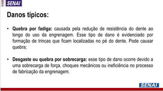 Danos típicos:
• Quebra por fadiga: causada pela redução de resistência do dente ao
longo do uso da engrenagem. Esse tipo de dano é evidenciado por
formação de trincas que ficam localizadas no pé do dente. Pode causar
quebra;
• Desgaste ou quebra por sobrecarga: esse tipo de dano ocorre devido a
uma sobrecarga de força, choques mecânicos ou ineficiência no processo
de fabricação da engrenagem.
 