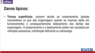 Danos típicos:
• Trincas superficiais: ocorrem devido ao emperramento (parada
momentânea no giro das engrenagens quando as mesmas estão em
funcionamento) e consequentemente deslizamento dos dentes das
engrenagens. O emperramento e o deslizamento podem ser causados por
vibrações excessivas, lubrificação deficiente ou sobrecarga.
 