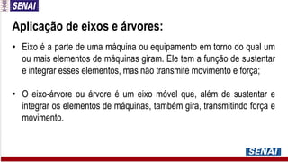 Aplicação de eixos e árvores:
• Eixo é a parte de uma máquina ou equipamento em torno do qual um
ou mais elementos de máquinas giram. Ele tem a função de sustentar
e integrar esses elementos, mas não transmite movimento e força;
• O eixo-árvore ou árvore é um eixo móvel que, além de sustentar e
integrar os elementos de máquinas, também gira, transmitindo força e
movimento.
 