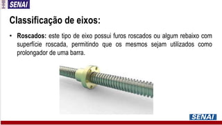 Classificação de eixos:
• Roscados: este tipo de eixo possui furos roscados ou algum rebaixo com
superfície roscada, permitindo que os mesmos sejam utilizados como
prolongador de uma barra.
 