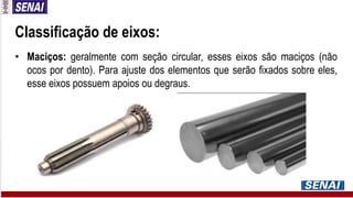 Classificação de eixos:
• Maciços: geralmente com seção circular, esses eixos são maciços (não
ocos por dento). Para ajuste dos elementos que serão fixados sobre eles,
esse eixos possuem apoios ou degraus.
 