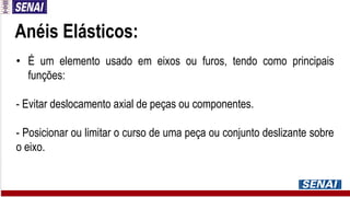 Anéis Elásticos:
• É um elemento usado em eixos ou furos, tendo como principais
funções:
- Evitar deslocamento axial de peças ou componentes.
- Posicionar ou limitar o curso de uma peça ou conjunto deslizante sobre
o eixo.
 