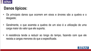 Danos típicos:
• Os principais danos que ocorrem em eixos e árvores são a quebra e o
desgaste;
• Geralmente, o que acarreta a quebra de um eixo é a utilização de uma
carga maior do valor que ele suporta;
• A resistência tende a reduzir ao longo do tempo, fazendo com que ele
resista a cargas menores do que a especificada.
 