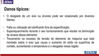 Danos típicos:
• O desgaste de um eixo ou árvores pode ser ocasionado por diversos
fatores:
- Falta ou utilização de lubrificante fora da especificação;
- Superaquecimento durante o seu funcionamento que resulta na diminuição
de dureza desse elemento;
- Travamento ou excesso de tensão do elemento de máquina que está
montado sobre o eixo que causa o aumento do atrito na superfície de
contato, aumentando a temperatura e o desgaste nessa região.
 
