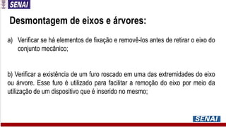 Desmontagem de eixos e árvores:
a) Verificar se há elementos de fixação e removê-los antes de retirar o eixo do
conjunto mecânico;
b) Verificar a existência de um furo roscado em uma das extremidades do eixo
ou árvore. Esse furo é utilizado para facilitar a remoção do eixo por meio da
utilização de um dispositivo que é inserido no mesmo;
 