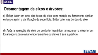 Desmontagem de eixos e árvores:
c) Evitar bater em uma das faces do eixo com martelo ou ferramenta similar,
evitando assim a danificação da superfície. Evitar bater nas bordas do eixo;
d) Após a remoção do eixo do conjunto mecânico, armazenar o mesmo em
local seguro para evitar empenamentos ou danos à sua superfície.
 