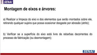 Montagem de eixos e árvores:
a) Realizar a limpeza do eixo e dos elementos que serão montados sobre ele,
retirando qualquer sujeira que possa ocasionar desgaste por abrasão (atrito);
b) Verificar se a superfície do eixo está livre de rebarbas decorrentes do
processo de fabricação (ou desmontagem);
 