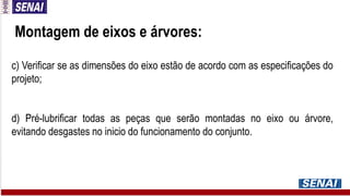 Montagem de eixos e árvores:
c) Verificar se as dimensões do eixo estão de acordo com as especificações do
projeto;
d) Pré-lubrificar todas as peças que serão montadas no eixo ou árvore,
evitando desgastes no inicio do funcionamento do conjunto.
 