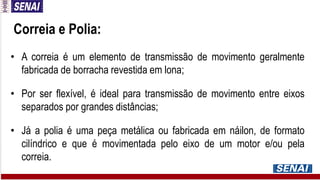 Correia e Polia:
• A correia é um elemento de transmissão de movimento geralmente
fabricada de borracha revestida em lona;
• Por ser flexível, é ideal para transmissão de movimento entre eixos
separados por grandes distâncias;
• Já a polia é uma peça metálica ou fabricada em náilon, de formato
cilíndrico e que é movimentada pelo eixo de um motor e/ou pela
correia.
 