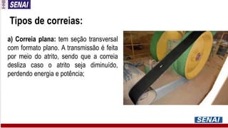Tipos de correias:
a) Correia plana: tem seção transversal
com formato plano. A transmissão é feita
por meio do atrito, sendo que a correia
desliza caso o atrito seja diminuído,
perdendo energia e potência;
 