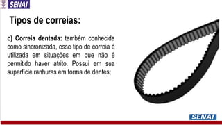 Tipos de correias:
c) Correia dentada: também conhecida
como sincronizada, esse tipo de correia é
utilizada em situações em que não é
permitido haver atrito. Possui em sua
superfície ranhuras em forma de dentes;
 
