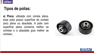 Tipos de polias:
a) Plana: utilizada com correia plana,
essa polia possui superfície de contato
(aro) plana ou abaulada. A polia com
superfície plana conserva melhor as
correias e a abaulada guia melhor as
correias ;
 
