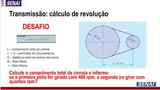Transmissão: cálculo de revolução
L – comprimento total da correia
 × d – perímetro da circunferência
C – distância entre os centros dos eixos
R – Raio Maior
r – Raio Menor
DESAFIO
Calcule o comprimento total da correia e informe:
se a primeira polia for girada com 400 rpm, a segunda ira girar com
quantos rpm?
 