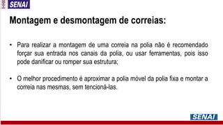 Montagem e desmontagem de correias:
• Para realizar a montagem de uma correia na polia não é recomendado
forçar sua entrada nos canais da polia, ou usar ferramentas, pois isso
pode danificar ou romper sua estrutura;
• O melhor procedimento é aproximar a polia móvel da polia fixa e montar a
correia nas mesmas, sem tencioná-las.
 