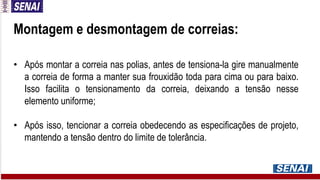 Montagem e desmontagem de correias:
• Após montar a correia nas polias, antes de tensiona-la gire manualmente
a correia de forma a manter sua frouxidão toda para cima ou para baixo.
Isso facilita o tensionamento da correia, deixando a tensão nesse
elemento uniforme;
• Após isso, tencionar a correia obedecendo as especificações de projeto,
mantendo a tensão dentro do limite de tolerância.
 