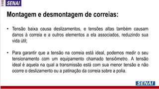 Montagem e desmontagem de correias:
• Tensão baixa causa deslizamentos, e tensões altas também causam
danos à correia e a outros elementos a ela associados, reduzindo sua
vida útil;
• Para garantir que a tensão na correia está ideal, podemos medir o seu
tensionamento com um equipamento chamado tensiômetro. A tensão
ideal é aquela na qual a transmissão está com sua menor tensão e não
ocorre o deslizamento ou a patinação da correia sobre a polia.
 