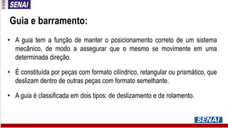 • A guia tem a função de manter o posicionamento correto de um sistema
mecânico, de modo a assegurar que o mesmo se movimente em uma
determinada direção.
• É constituída por peças com formato cilíndrico, retangular ou prismático, que
deslizam dentro de outras peças com formato semelhante.
• A guia é classificada em dois tipos: de deslizamento e de rolamento.
Guia e barramento:
 