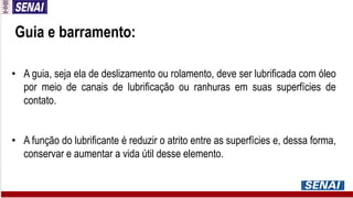 Guia e barramento:
• A guia, seja ela de deslizamento ou rolamento, deve ser lubrificada com óleo
por meio de canais de lubrificação ou ranhuras em suas superfícies de
contato.
• A função do lubrificante é reduzir o atrito entre as superfícies e, dessa forma,
conservar e aumentar a vida útil desse elemento.
 