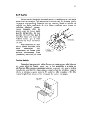29
3.2.1 Buchas
As buchas são elementos de máquinas de forma cilíndrica ou cônica que
servem para apoiar eixos. Tais elementos foram criados a fim de evitar o atrito
peça-peça e conseqüente desgaste entre as mesmas. Sendo constituída de
material com baixo coeficiente de atrito (ligas metálicas como bronze ou
materiais plásticos), causam
menos desgaste, além de
serem peças de menor custo
quando comparadas às que
suporta. Isto quer dizer que, é
mais fácil trocar uma bucha de
material barato que a cada
tempo ter de trocar ou retificar
um eixo.
Nos casos em que o eixo
desliza dentro da bucha, deve
haver lubrificação. São
classificadas em radiais (para
esforços transversais), axiais
(para esforços normais) ou mista.
Buchas Radiais
Essas buchas podem ter várias formas. As mais comuns são feitas de
um corpo cilíndrico furado, sendo que o furo possibilita a entrada de
lubrificantes. São usadas em peças para cargas pequenas e em lugares onde a
manutenção seja fácil. Em alguns casos, essas buchas são cilíndricas na parte
interior e cônicas na parte externa. Os extremos são roscados e têm três
rasgos longitudinais, o que permite o reajuste das buchas nas peças.
 