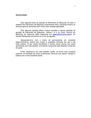 3
Apresentação
Esta segunda parte da apostila de Elementos de Máquinas irá tratar a
respeito dos Elementos de Máquinas propriamente ditos, buscando ensinar os
diversos tipos de elementos bem como suas variadas aplicações.
Esta segunda apostila utilizou muitos conceitos e figuras retiradas da
apostila de Elementos de Máquinas, Volume I e II, do curso Técnico em
Mecânica do Telecurso 2000 (disponível em www.bibvirt.futuro.usp.br). As
demais bibliografias encontram-se no fim da apostila.
Apresentamo-na com o intuito de permanecê-la em constante
desenvolvimento, através das críticas e sugestões advindas dos que a ela
terão acesso. O seu auxilio beneficiará a muitos outros alunos que ainda
aprenderão com esta apostila. O professor certamente está disposto a este tipo
de ajuda.
Enfim, esperamos que este trabalho auxilie, da forma mais completa
possível, na formação de novos profissionais, técnicos que saibam manejar a
prática com a mais excelente teoria.
 