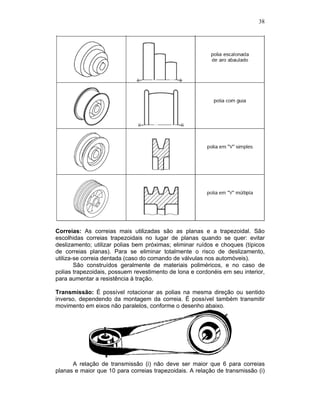 38
Correias: As correias mais utilizadas são as planas e a trapezoidal. São
escolhidas correias trapezoidais no lugar de planas quando se quer: evitar
deslizamento; utilizar polias bem próximas; eliminar ruídos e choques (típicos
de correias planas). Para se eliminar totalmente o risco de deslizamento,
utiliza-se correia dentada (caso do comando de válvulas nos automóveis).
São construídos geralmente de materiais poliméricos, e no caso de
polias trapezoidais, possuem revestimento de lona e cordonéis em seu interior,
para aumentar a resistência à tração.
Transmissão: É possível rotacionar as polias na mesma direção ou sentido
inverso, dependendo da montagem da correia. É possível também transmitir
movimento em eixos não paralelos, conforme o desenho abaixo.
A relação de transmissão (i) não deve ser maior que 6 para correias
planas e maior que 10 para correias trapezoidais. A relação de transmissão (i)
 