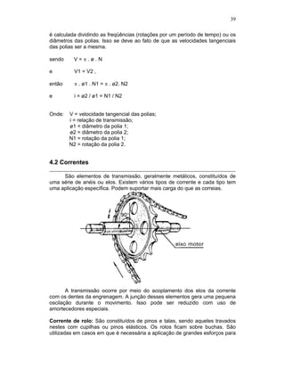 39
é calculada dividindo as freqüências (rotações por um período de tempo) ou os
diâmetros das polias. Isso se deve ao fato de que as velocidades tangenciais
das polias ser a mesma.
sendo V = . ø . N
e V1 = V2 ,
então . ø1 . N1 = . ø2. N2
e i = ø2 / ø1 = N1 / N2
Onde: V = velocidade tangencial das polias;
i = relação de transmissão;
ø1 = diâmetro da polia 1;
ø2 = diâmetro da polia 2;
N1 = rotação da polia 1;
N2 = rotação da polia 2.
4.2 Correntes
São elementos de transmissão, geralmente metálicos, constituídos de
uma série de anéis ou elos. Existem vários tipos de corrente e cada tipo tem
uma aplicação específica. Podem suportar mais carga do que as correias.
A transmissão ocorre por meio do acoplamento dos elos da corrente
com os dentes da engrenagem. A junção desses elementos gera uma pequena
oscilação durante o movimento. Isso pode ser reduzido com uso de
amortecedores especiais.
Corrente de rolo: São constituídos de pinos e talas, sendo aqueles travados
nestes com cupilhas ou pinos elásticos. Os rolos ficam sobre buchas. São
utilizadas em casos em que é necessária a aplicação de grandes esforços para
 