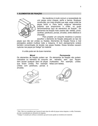 4
1. ELEMENTOS DE FIXAÇÃO
Na mecânica é muito comum a necessidade de
unir peças como chapas, perfis e barras. Qualquer
construção, por mais simples que seja, exige união de
peças entre si. Para tanto, exige-se elementos
próprios que proporcione a união, os quais
denominaremos aqui de elementos de fixação1
. Os
elementos de fixação mais usados são: rebites, pinos,
cavilhas, parafusos, porcas, arruelas, anéis elásticos e
chavetas.
Para projetar um conjunto mecânico é preciso
escolher o elemento de fixação adequado ao tipo de
peças que irão ser unidas ou fixadas. Elementos de fixação fracos e mal
planejados poderá inutilizar toda a máquina. O bom planejamento evitará
também concentração de tensão nas peças fixadas. Essas tensões causam
rupturas nas peças por fadiga2
do material.
A união pode ser de duas maneiras:
Móvel
Os elementos de fixação podem ser
colocados ou retirados do conjunto
sem causar qualquer dano às peças
que foram unidas. Por exemplo:
uniões com parafusos, porcas e
arruelas.
Permanente
Os elementos de fixação não podem
ser retirados sem que fiquem
inutilizados. Por exemplo: uniões
feitas com rebites.
1
Obs.: Deve-se considerar que é possível outro tipo de união de peças numa máquina: a solda. Entretanto,
ela não é considerada um elemento de máquina.
2
Fadiga: É causado por esforços constantes que provocam queda na resistência do material.
 