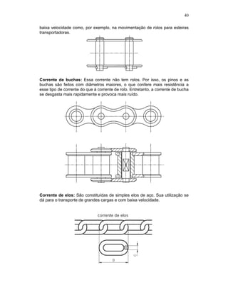 40
baixa velocidade como, por exemplo, na movimentação de rolos para esteiras
transportadoras.
Corrente de buchas: Essa corrente não tem rolos. Por isso, os pinos e as
buchas são feitos com diâmetros maiores, o que confere mais resistência a
esse tipo de corrente do que à corrente de rolo. Entretanto, a corrente de bucha
se desgasta mais rapidamente e provoca mais ruído.
Corrente de elos: São constituídas de simples elos de aço. Sua utilização se
dá para o transporte de grandes cargas e com baixa velocidade.
 