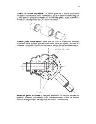 46
Elástico de dentes arqueados: Os dentes possuem a forma ligeiramente
curvada no sentido axial, o que permite até 3 graus de desalinhamento angular.
O anel dentado (peça transmissora do movimento) possui duas carreiras de
dentes que são separadas por uma saliência central.
Elástico junta homocinética: Esse tipo de junta é usado para transmitir
movimento entre árvores que precisam sofrer variação angular, durante sua
atividade. Essa junta é constituída de esferas de aço que se alojam em calhas.
Móveis de garras ou dentes: a rotação é transmitida por meio do encaixe das
garras ou de dentes. Geralmente, esses acoplamentos são usados em aventais
e caixas de engrenagens de máquinas-ferramenta convencionais.
 