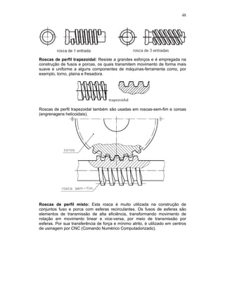 48
Roscas de perfil trapezoidal: Resiste a grandes esforços e é empregada na
construção de fusos e porcas, os quais transmitem movimento de forma mais
suave e uniforme a alguns componentes de máquinas-ferramenta como, por
exemplo, torno, plaina e fresadora.
Roscas de perfil trapezoidal também são usadas em roscas-sem-fim e coroas
(engrenagens helicoidais).
Roscas de perfil misto: Esta rosca é muito utilizada na construção de
conjuntos fuso e porca com esferas recirculantes. Os fusos de esferas são
elementos de transmissão de alta eficiência, transformando movimento de
rotação em movimento linear e vice-versa, por meio de transmissão por
esferas. Por sua transferência de força e mínimo atrito, é utilizado em centros
de usinagem por CNC (Comando Numérico Computadorizado).
 