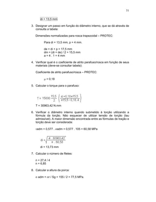 51
di = 13,5 mm
3. Designar um passo em função do diâmetro interno, que se dá através de
consulta a tabela:
Dimensões normalizadas para rosca trapezoidal – PROTEC:
Para di = 13,5 mm, p = 4 mm.
de = di + p = 17,5 mm
dm = (di + de) / 2 = 15,5 mm
a = 4 . 1 = 4 mm
4. Verificar qual é o coeficiente de atrito parafuso/rosca em função de seus
materiais (deve-se consultar tabela):
Coeficiente de atrito parafuso/rosca – PROTEC:
= 0,18
5. Calcular o torque para o parafuso:
T = 30963,42 N.mm
6. Verificar o diâmetro interno quando submetido à torção utilizando a
fórmula da torção. Não esquecer de utilizar tensão de torção (tau
admissível). A maior dimensão encontrada entre as fórmulas de tração e
torção deve ser considerada:
adm = 0,577 . adm = 0,577 . 105 = 60,58 MPa
di = 13,73 mm
7. Calcular o número de filetes:
n = 27,4 / 4
n = 6,85
8. Calcular a altura da porca:
adm = r / Sg = 155 / 2 = 77,5 MPa.
 