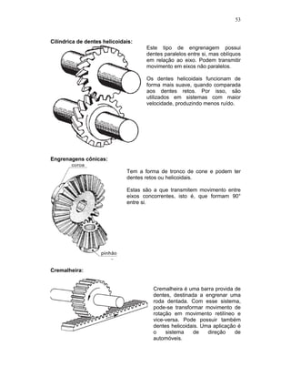 53
Cilíndrica de dentes helicoidais:
Este tipo de engrenagem possui
dentes paralelos entre si, mas oblíquos
em relação ao eixo. Podem transmitir
movimento em eixos não paralelos.
Os dentes helicoidais funcionam de
forma mais suave, quando comparada
aos dentes retos. Por isso, são
utilizados em sistemas com maior
velocidade, produzindo menos ruído.
Engrenagens cônicas:
Tem a forma de tronco de cone e podem ter
dentes retos ou helicoidais.
Estas são a que transmitem movimento entre
eixos concorrentes, isto é, que formam 90°
entre si.
Cremalheira:
Cremalheira é uma barra provida de
dentes, destinada a engrenar uma
roda dentada. Com esse sistema,
pode-se transformar movimento de
rotação em movimento retilíneo e
vice-versa. Pode possuir também
dentes helicoidais. Uma aplicação é
o sistema de direção de
automóveis.
 