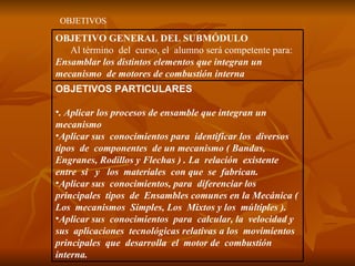 OBJETIVOS OBJETIVOS PARTICULARES . Aplicar los procesos de ensamble que integran un mecanismo Aplicar sus  conocimientos para  identificar los  diversos  tipos  de  componentes  de un mecanismo ( Bandas, Engranes, Rodillos y Flechas ) . La  relación  existente entre  si  y  los  materiales  con que  se  fabrican. Aplicar sus  conocimientos, para  diferenciar los principales  tipos  de  Ensambles comunes en la Mecánica ( Los  mecanismos  Simples, Los  Mixtos y los  múltiples ). Aplicar sus  conocimientos  para  calcular, la  velocidad y sus  aplicaciones  tecnológicas relativas a los  movimientos  principales  que  desarrolla  el  motor de  combustión interna. OBJETIVO GENERAL DEL SUBMÓDULO Al término  del  curso, el  alumno será competente para:  Ensamblar los distintos elementos que integran un mecanismo  de motores de combustión interna  