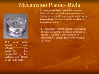 Foto de un pistón desde su parte inferior. Se observan los segmentos y los orificios que alojan al eje de la  biela .  Se denomina  pistón  a uno de los elementos básicos de los  motores de combustión interna . Se trata de un émbolo que se ajusta al interior de las paredes del  cilindro  mediante aros flexibles llamados  segmentos Efectúa un movimiento alternativo, obligando al fluido que ocupa el cilindro a modificar su presión y volumen o transformando en movimiento el cambio de presión y volumen del fluido. Mecanismo Pistón- Biela 