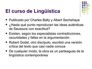 El curso de Lingüística Publicado por Charles Bally y Albert Sechehaye ¿Hasta qué punto reproducen las ideas auténticas de Saussure con exactitud? Existen, según los especialistas contradicciones, oscuridades y fallas en la argumentación Robert Godel, otro discípulo, escribió una versión crítica del texto que casi nadie conoce De cualquier modo, la obra es un parteaguas de la lingüística contemporánea 