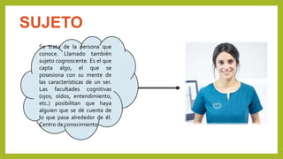 SUJETO
Se trata de la persona que
conoce. Llamado también
sujeto cognoscente. Es el que
capta algo, el que se
posesiona con su mente de
las características de un ser.
Las facultades cognitivas
(ojos, oídos, entendimiento,
etc.) posibilitan que haya
alguien que se dé cuenta de
lo que pasa alrededor de él.
Centro de conocimiento.
 