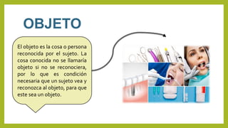 OBJETO
El objeto es la cosa o persona
reconocida por el sujeto. La
cosa conocida no se llamaría
objeto si no se reconociera,
por lo que es condición
necesaria que un sujeto vea y
reconozca al objeto, para que
este sea un objeto.
 