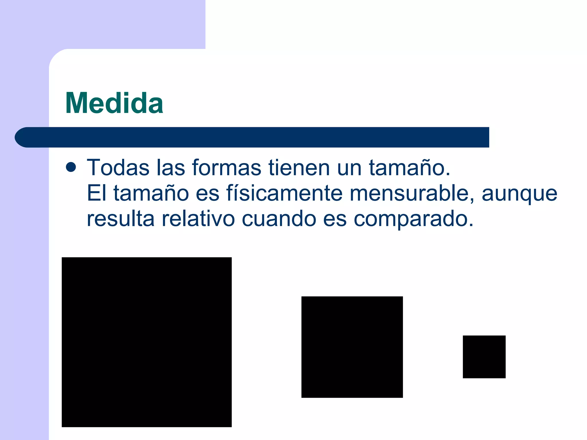 Medida Todas las formas tienen un tamaño. El tamaño es físicamente mensurable, aunque resulta relativo cuando es comparado. 