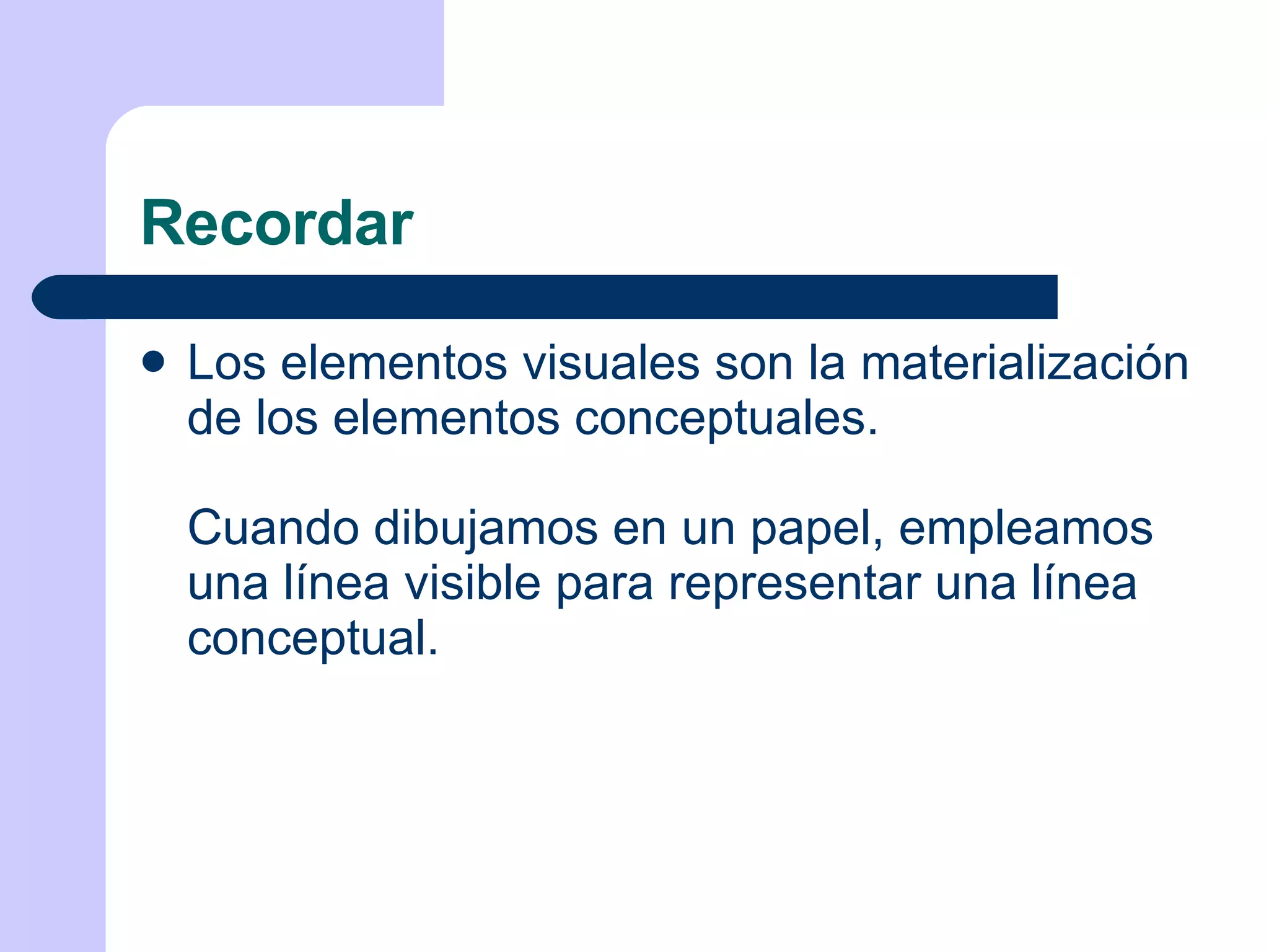 Recordar Los elementos visuales son la materialización de los elementos conceptuales. Cuando dibujamos en un papel, empleamos una línea visible para representar una línea conceptual. 