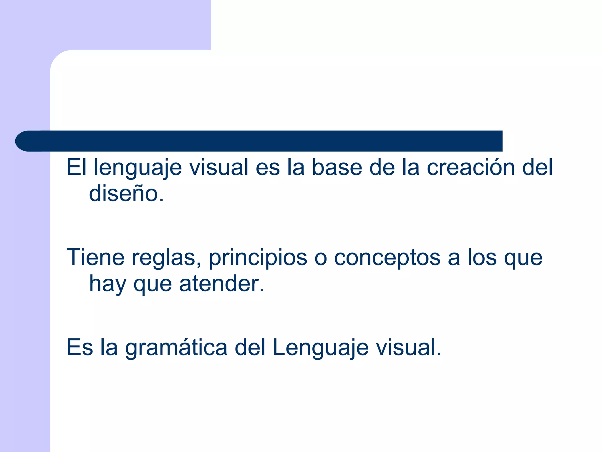 El lenguaje visual es la base de la creación del diseño.  Tiene reglas, principios o conceptos a los que hay que atender. Es la gramática del Lenguaje visual. 