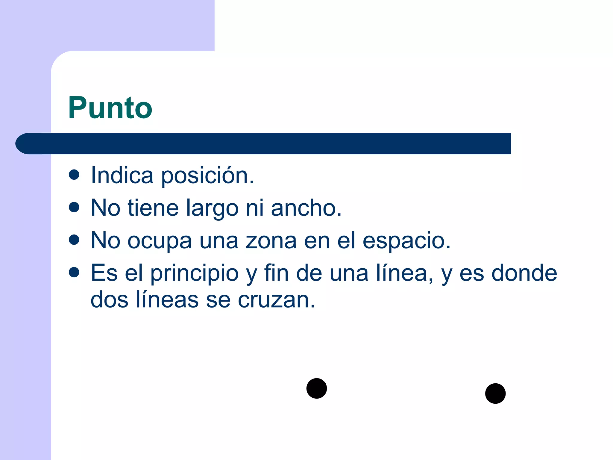 Punto Indica posición. No tiene largo ni ancho. No ocupa una zona en el espacio. Es el principio y fin de una línea, y es donde dos líneas se cruzan. 