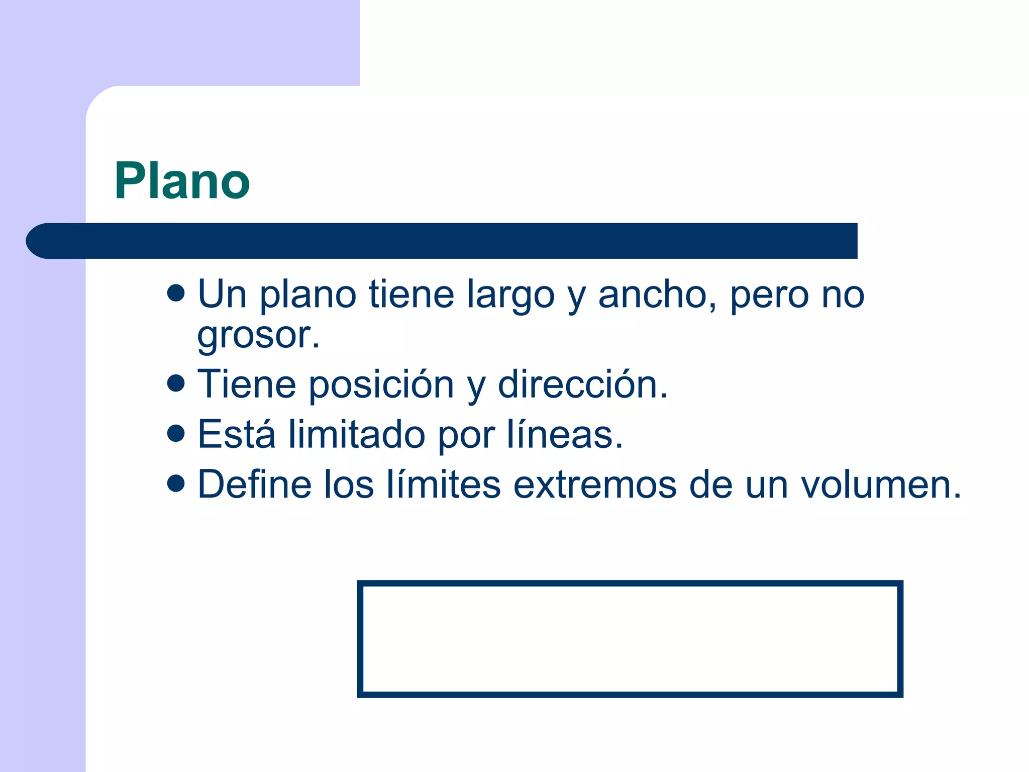 Plano Un plano tiene largo y ancho, pero no grosor. Tiene posición y dirección. Está limitado por líneas. Define los límites extremos de un volumen. 